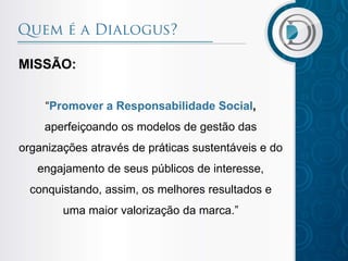 MISSÃO:
“Promover a Responsabilidade Social,
aperfeiçoando os modelos de gestão das

organizações através de práticas sustentáveis e do
engajamento de seus públicos de interesse,
conquistando, assim, os melhores resultados e

uma maior valorização da marca.”

 