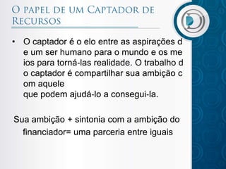 • O captador é o elo entre as aspirações d
e um ser humano para o mundo e os me
ios para torná‐las realidade. O trabalho d
o captador é compartilhar sua ambição c
om aquele
que podem ajudá‐lo a consegui‐la.
Sua ambição + sintonia com a ambição do
financiador= uma parceria entre iguais

 
