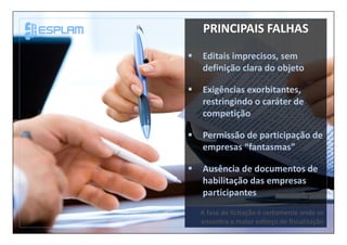 A fase de licitação é certamente onde se
encontra o maior esforço de fiscalização
PRINCIPAIS FALHAS
Editais imprecisos, sem
definição clara do objeto
Exigências exorbitantes,
restringindo o caráter de
competição
Permissão de participação de
empresas “fantasmas”
Ausência de documentos de
habilitação das empresas
participantes
 
