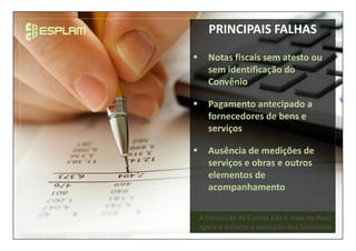 A Prestação de Contas não é mais no final,
agora é durante a execução dos Convênios
PRINCIPAIS FALHAS
Notas fiscais sem atesto ou
sem identificação do
Convênio
Pagamento antecipado a
fornecedores de bens e
serviços
Ausência de medições de
serviços e obras e outros
elementos de
acompanhamento
 