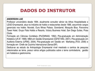 Profº Anderson luiss2DADOS DO INSTRUTOR ANDERSON LUIZProfessor universitário desde 1994, atualmente consultor sênior da Athos Hospitalidade e LEAD Empresarial, atua na indústria de hotéis e restaurantes desde 1986, assumindo cargos gerenciais nos hotéis: Novotel, Ouro Minas Palace, Grandarrel, Mosquito Blue, Panorama Tower Hotel, Grupo Flats Hotéis e Resorts, Victory Business Hotel, San Diego Suites, Praia Clube. Formação em Ciências Contábeis (PUCMINAS, 1992); Pós-graduação em Administração Hoteleira (UFJF, 1998); MBA em Gestão Empresarial (CEFET-MG, 2001); Pós-graduação em Auditoria Externa (UFMG, 2004); Pós-graduação em Gestão em  Marketing (FGV, 2006) e formação em  Chefe de Cozinha Internacional (Senac/SP).Dedica-se ao estudo da Antropologia Empresarial nível mestrado e centros de pesquisa relacionados ao tema, possui vários artigos publicados sobre o tema controladoria,  gestão em hotelaria e gastronomia. 