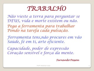 Profº Anderson luiss5TRABALHONão vieste a terra para perguntar se DEUS, vida e morte existem ou não.Pega a ferramenta para trabalharPondo na tarefa cada pulsação.Ferramenta tens,não procures em vãoSaúde, fé em ti, arte eficiente.Capacidade, poder de expressãoCoração sensível e força da mente.Fernando Pessoa
