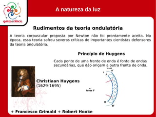 A natureza da luz
Rudimentos da teoria ondulatória
A teoria corpuscular proposta por Newton não foi prontamente aceita. Na
época, essa teoria sofreu severas críticas de importantes cientistas defensores
da teoria ondulatória.
Princípio de Huygens
+ Francesco Grimald + Robert Hooke
Christiaan Huygens
(1629-1695)
Cada ponto de uma frente de onda é fonte de ondas
secundárias, que dão origem a outra frente de onda.
 