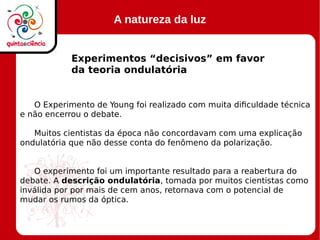 A natureza da luz
Experimentos “decisivos” em favor
da teoria ondulatória
O Experimento de Young foi realizado com muita dificuldade técnica
e não encerrou o debate.
Muitos cientistas da época não concordavam com uma explicação
ondulatória que não desse conta do fenômeno da polarização.
O experimento foi um importante resultado para a reabertura do
debate. A descrição ondulatória, tomada por muitos cientistas como
inválida por por mais de cem anos, retornava com o potencial de
mudar os rumos da óptica.
 