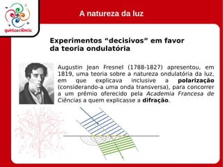 A natureza da luz
Experimentos “decisivos” em favor
da teoria ondulatória
Augustin Jean Fresnel (1788-1827) apresentou, em
1819, uma teoria sobre a natureza ondulatória da luz,
em que explicava inclusive a polarização
(considerando-a uma onda transversa), para concorrer
a um prêmio oferecido pela Academia Francesa de
Ciências a quem explicasse a difração.
 