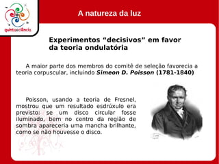 A natureza da luz
Experimentos “decisivos” em favor
da teoria ondulatória
A maior parte dos membros do comitê de seleção favorecia a
teoria corpuscular, incluindo Simeon D. Poisson (1781-1840)
Poisson, usando a teoria de Fresnel,
mostrou que um resultado esdrúxulo era
previsto: se um disco circular fosse
iluminado, bem no centro da região de
sombra apareceria uma mancha brilhante,
como se não houvesse o disco.
 