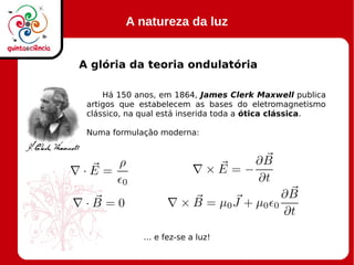 A natureza da luz
A glória da teoria ondulatória
Há 150 anos, em 1864, James Clerk Maxwell publica
artigos que estabelecem as bases do eletromagnetismo
clássico, na qual está inserida toda a ótica clássica.
Numa formulação moderna:
… e fez-se a luz!
 