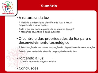 Sumário
● A natureza da luz
A história da descrição científica da luz: a luz já
foi partícula e já foi onda...
Pode a luz ser onda e partícula ao mesmo tempo?
A Mecânica Quântica e suas sutilezas
● O controle das propriedades da luz para o
desenvolvimento tecnológico
A Polarização da luz para construção de dispositivos de computação
Estudo dos materiais através de propriedade da Luz
● Torcendo a luz
Luz com momento angular orbital
● Conclusões
 