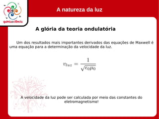 A natureza da luz
A glória da teoria ondulatória
Um dos resultados mais importantes derivados das equações de Maxwell é
uma equação para a determinação da velocidade da luz.
A velocidade da luz pode ser calculada por meio das constantes do
eletromagnetismo!
 