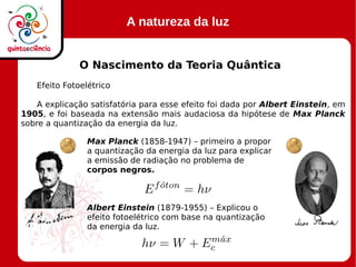 A natureza da luz
O Nascimento da Teoria Quântica
Efeito Fotoelétrico
A explicação satisfatória para esse efeito foi dada por Albert Einstein, em
1905, e foi baseada na extensão mais audaciosa da hipótese de Max Planck
sobre a quantização da energia da luz.
Max Planck (1858-1947) – primeiro a propor
a quantização da energia da luz para explicar
a emissão de radiação no problema de
corpos negros.
Albert Einstein (1879-1955) – Explicou o
efeito fotoelétrico com base na quantização
da energia da luz.
 