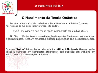 A natureza da luz
O Nascimento da Teoria Quântica
De acordo com a teoria quântica, a luz é composta de fótons (quanta):
“partículas de luz com características de onda”.
Isso é uma aspecto que causa muito desconforto até os dias atuais!
Na Física clássica temos uma distinção clara entre fenômenos ondulatórios
e corpusculares. Nenhum fenômeno clássico pode ser os dois ao mesmo tempo.
O nome “fóton” foi cunhado pelo químico, Gilbert N. Lewis (famoso pelas
ligações químicas em compostos orgânicos), que publicou um trabalho em
1926, “sobre a conservação de fótons”.
 