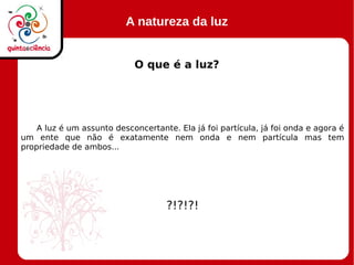 A natureza da luz
O que é a luz?
A luz é um assunto desconcertante. Ela já foi partícula, já foi onda e agora é
um ente que não é exatamente nem onda e nem partícula mas tem
propriedade de ambos...
?!?!?!
 