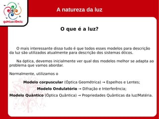 A natureza da luz
O que é a luz?
O mais interessante disso tudo é que todos esses modelos para descrição
da luz são utilizados atualmente para descrição dos sistemas óticos.
Na óptica, devemos inicialmente ver qual dos modelos melhor se adapta ao
problema que vamos abordar.
Normalmente, utilizamos o
Modelo corpuscular (Óptica Geométrica) → Espelhos e Lentes;
Modelo Ondulatório → Difração e Interferência;
Modelo Quântico (Óptica Quântica) → Propriedades Quânticas da luz/Matéria.
 