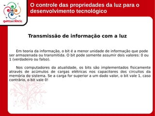 O controle das propriedades da luz para o
desenvolvimento tecnológico
Em teoria da informação, o bit é a menor unidade de informação que pode
ser armazenada ou transmitida. O bit pode somente assumir dois valores: 0 ou
1 (verdadeiro ou falso).
Nos computadores da atualidade, os bits são implementados fisicamente
através de acúmulos de cargas elétricas nos capacitores dos circuitos da
memória do sistema. Se a carga for superior a um dado valor, o bit vale 1, caso
contrário, o bit vale 0!
Transmissão de informação com a luz
 