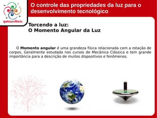 O controle das propriedades da luz para o
desenvolvimento tecnológico
Torcendo a luz:
O Momento Angular da Luz
O Momento angular é uma grandeza física relacionada com a rotação de
corpos. Geralmente estudada nos cursos de Mecânica Clássica e tem grande
importância para a descrição de muitos dispositivos e fenômenos.
 