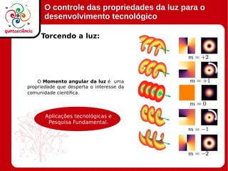 O controle das propriedades da luz para o
desenvolvimento tecnológico
O Momento angular da luz é uma
propriedade que desperta o interesse da
comunidade científica.
Torcendo a luz:
Aplicações tecnológicas e
Pesquisa Fundamental.
 