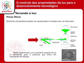 O controle das propriedades da luz para o
desenvolvimento tecnológico
Pinças Óticas
Partículas microscópicas podem ser aprisionadas e movidas com um feixe laser.
Torcendo a luz:
Neste experimento, um o momento angular da luz
é transferido para a partícula que entra em
movimento de rotação.
 