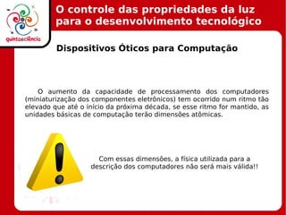 O controle das propriedades da luz
para o desenvolvimento tecnológico
Dispositivos Óticos para Computação
O aumento da capacidade de processamento dos computadores
(miniaturização dos componentes eletrônicos) tem ocorrido num ritmo tão
elevado que até o início da próxima década, se esse ritmo for mantido, as
unidades básicas de computação terão dimensões atômicas.
Com essas dimensões, a física utilizada para a
descrição dos computadores não será mais válida!!
!
 