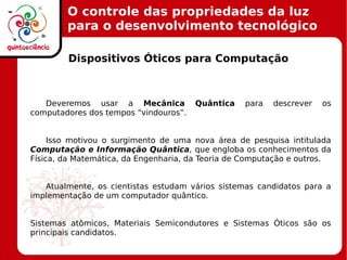 O controle das propriedades da luz
para o desenvolvimento tecnológico
Dispositivos Óticos para Computação
Deveremos usar a Mecânica Quântica para descrever os
computadores dos tempos “vindouros”.
Isso motivou o surgimento de uma nova área de pesquisa intitulada
Computação e Informação Quântica, que engloba os conhecimentos da
Física, da Matemática, da Engenharia, da Teoria de Computação e outros.
Atualmente, os cientistas estudam vários sistemas candidatos para a
implementação de um computador quântico.
Sistemas atômicos, Materiais Semicondutores e Sistemas Óticos são os
principais candidatos.
 