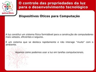 O controle das propriedades da luz
para o desenvolvimento tecnológico
Dispositivos Óticos para Computação
A luz constitui um sistema físico formidável para a construção de computadores
mais velozes, eficientes e seguros.
É um sistema que se desloca rapidamente e não interage “muito” com o
ambiente.
Vejamos como podemos usar a luz em tarefas computacionais.
 