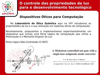 O controle das propriedades da luz
para o desenvolvimento tecnológico
Dispositivos Óticos para Computação
No Laboratório de Ótica Quântica aqui na UFF estudamos as
propriedades da luz e a sua utilização em sistemas óticos de computação.
Recentemente, propusemos e implementamos experimentalmente um
dispositivo que simula uma Porta Lógica de computação que utiliza a
Polarização e o Momento Angular da Luz.
Porta Lógica Não-Controlado (C-NOT)
 