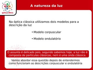 A natureza da luz
Na óptica clássica utilizamos dois modelos para a
descrição da luz
➔ Modelo corpuscular
➔ Modelo ondulatório
Vamos abordar essa questão depois de entendermos
como funcionam as descrições corpuscular e ondulatória
O assunto é delicado pois, segundo sabemos hoje, a luz não é
composta de partículas clássicas, nem é uma onda clássica.
 