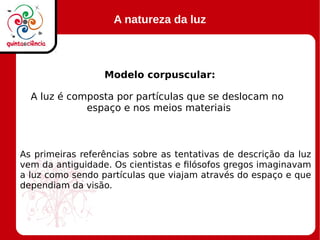 A natureza da luz
Modelo corpuscular:
A luz é composta por partículas que se deslocam no
espaço e nos meios materiais
As primeiras referências sobre as tentativas de descrição da luz
vem da antiguidade. Os cientistas e filósofos gregos imaginavam
a luz como sendo partículas que viajam através do espaço e que
dependiam da visão.
 