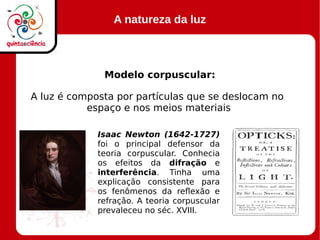 A natureza da luz
Modelo corpuscular:
A luz é composta por partículas que se deslocam no
espaço e nos meios materiais
Isaac Newton (1642-1727)
foi o principal defensor da
teoria corpuscular. Conhecia
os efeitos da difração e
interferência. Tinha uma
explicação consistente para
os fenômenos da reflexão e
refração. A teoria corpuscular
prevaleceu no séc. XVIII.
 