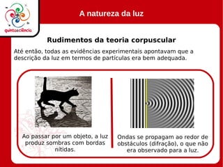 A natureza da luz
Rudimentos da teoria corpuscular
Até então, todas as evidências experimentais apontavam que a
descrição da luz em termos de partículas era bem adequada.
Ao passar por um objeto, a luz
produz sombras com bordas
nítidas.
Ondas se propagam ao redor de
obstáculos (difração), o que não
era observado para a luz.
 