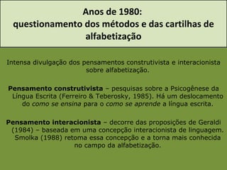 Anos de 1980:  questionamento dos métodos e das cartilhas de alfabetização Intensa divulgação dos pensamentos construtivista e interacionista sobre alfabetização. Pensamento construtivista  – pesquisas sobre a Psicogênese da Língua Escrita (Ferreiro & Teberosky, 1985). Há um deslocamento do  como se ensina  para o  como se aprende  a língua escrita. Pensamento interacionista  – decorre das proposições de Geraldi (1984) – baseada em uma concepção interacionista de linguagem. Smolka (1988) retoma essa concepção e a torna mais conhecida no campo da alfabetização. 