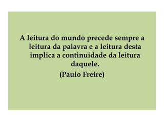 A leitura do mundo precede sempre a leitura da palavra e a leitura desta implica a continuidade da leitura daquele. (Paulo Freire) 