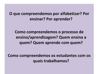 O que compreendemos por alfabetizar? Por ensinar? Por aprender? Como compreendemos o processo de ensino/aprendizagem? Quem ensina a quem? Quem aprende com quem? Como compreendemos os estudantes com os quais trabalhamos? 