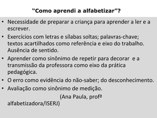 “ Como aprendi a alfabetizar”?   Necessidade de preparar a criança para aprender a ler e a escrever. Exercícios com letras e sílabas soltas; palavras-chave; textos acartilhados como referência e eixo do trabalho. Ausência de sentido. Aprender como sinônimo de repetir para decorar  e a transmissão da professora como eixo da prática pedagógica. O erro como evidência do não-saber; do desconhecimento. Avaliação como sinônimo de medição. (Ana Paula, profª alfabetizadora/ISERJ) 