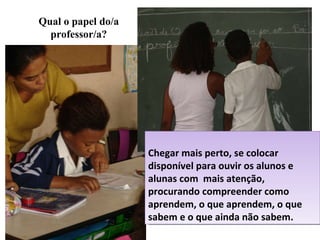 Qual o papel do/a professor/a? Chegar mais perto, se colocar disponível para ouvir os alunos e alunas com  mais atenção, procurando compreender como aprendem, o que aprendem, o que sabem e o que ainda não sabem. 
