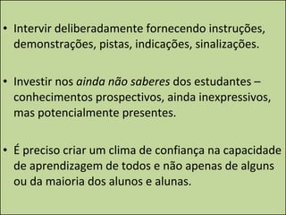 Intervir deliberadamente fornecendo instruções, demonstrações, pistas, indicações, sinalizações. Investir nos  ainda não saberes  dos estudantes – conhecimentos prospectivos, ainda inexpressivos, mas potencialmente presentes. É preciso criar um clima de confiança na capacidade de aprendizagem de todos e não apenas de alguns ou da maioria dos alunos e alunas. 