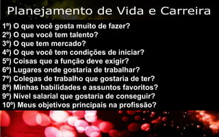 19/06/2013 12
1º) O que você gosta muito de fazer?
2º) O que você tem talento?
3º) O que tem mercado?
4º) O que você tem condições de iniciar?
5º) Coisas que a função deve exigir?
6º) Lugares onde gostaria de trabalhar?
7º) Colegas de trabalho que gostaria de ter?
8º) Minhas habilidades e assuntos favoritos?
9º) Nível salarial que gostaria de conseguir?
10º) Meus objetivos principais na profissão?
 