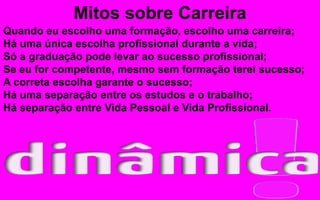 Quando eu escolho uma formação, escolho uma carreira;
Há uma única escolha profissional durante a vida;
Só a graduação pode levar ao sucesso profissional;
Se eu for competente, mesmo sem formação terei sucesso;
A correta escolha garante o sucesso;
Há uma separação entre os estudos e o trabalho;
Há separação entre Vida Pessoal e Vida Profissional.
Mitos sobre Carreira
 