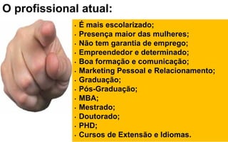 O profissional atual:O profissional atual:
• É mais escolarizado;
• Presença maior das mulheres;
• Não tem garantia de emprego;
• Empreendedor e determinado;
• Boa formação e comunicação;
• Marketing Pessoal e Relacionamento;
• Graduação;
• Pós-Graduação;
• MBA;
• Mestrado;
• Doutorado;
• PHD;
• Cursos de Extensão e Idiomas.
 