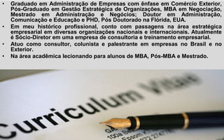 • Graduado em Administração de Empresas com ênfase em Comércio Exterior,
Pós-Graduado em Gestão Estratégica de Organizações, MBA em Negociação,
Mestrado em Administração e Negócios; Doutor em Administração,
Comunicação e Educação e PHD, Pós Doutorado na Flórida, EUA.
• Em meu histórico profissional, conto com passagens na área estratégica
empresarial em diversas organizações nacionais e internacionais. Atualmente
é Sócio-Diretor em uma empresa de consultoria e treinamento empresarial.
• Atuo como consultor, colunista e palestrante em empresas no Brasil e no
Exterior.
• Na área acadêmica lecionando para alunos de MBA, Pós-MBA e Mestrado.
 