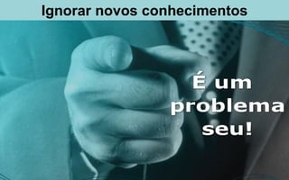 Ignorar novos conhecimentos
 