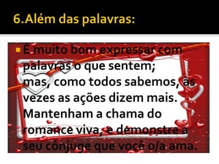  É muito bom expressar com
 palavras o que sentem;
 mas, como todos sabemos, às
 vezes as ações dizem mais.
 Mantenham a chama do
 romance viva, e demonstre a
 seu cônjuge que você o/a ama.
 