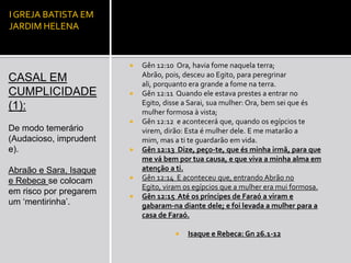 I GREJA BATISTA EM
JARDIM HELENA


                           Gên 12:10 Ora, havia fome naquela terra;
                            Abrão, pois, desceu ao Egito, para peregrinar
CASAL EM                    ali, porquanto era grande a fome na terra.
CUMPLICIDADE               Gên 12:11 Quando ele estava prestes a entrar no
                            Egito, disse a Sarai, sua mulher: Ora, bem sei que és
(1):                        mulher formosa à vista;
                           Gên 12:12 e acontecerá que, quando os egípcios te
De modo temerário           virem, dirão: Esta é mulher dele. E me matarão a
(Audacioso, imprudent       mim, mas a ti te guardarão em vida.
e).                        Gên 12:13 Dize, peço-te, que és minha irmã, para que
                            me vá bem por tua causa, e que viva a minha alma em
Abraão e Sara, Isaque       atenção a ti.
e Rebeca se colocam        Gên 12:14 E aconteceu que, entrando Abrão no
                            Egito, viram os egípcios que a mulher era mui formosa.
em risco por pregarem
                           Gên 12:15 Até os príncipes de Faraó a viram e
um ‘mentirinha’.            gabaram-na diante dele; e foi levada a mulher para a
                            casa de Faraó.

                                         Isaque e Rebeca: Gn 26.1-12
 