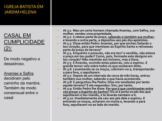 I GREJA BATISTA EM
JARDIM HELENA



                         At 5:1 Mas um certo homem chamado Ananias, com Safira, sua
                          mulher, vendeu uma propriedade,
CASAL EM                 At 5:2 e reteve parte do preço, sabendo-o também sua mulher;
                          e levando a outra parte, a depositou aos pés dos apóstolos.
CUMPLICIDADE             At 5:3 Disse então Pedro: Ananias, por que encheu Satanás o
                          teu coração, para que mentisses ao Espírito Santo e retivesses
(2):                      parte do preço do terreno?
                         At 5:4 Enquanto o possuías, não era teu? e vendido, não estava
                          o preço em teu poder? Como, pois, formaste este desígnio em
De modo negativo e        teu coração? Não mentiste aos homens, mas a Deus.
desastroso.              At 5:5 E Ananias, ouvindo estas palavras, caiu e expirou. E
                          grande temor veio sobre todos os que souberam disto.
                         At 5:6 Levantando-se os moços, cobriram-no e, transportando-
Ananias e Safira          o para fora, o sepultaram.
                         At 5:7 Depois de um intervalo de cerca de três horas, entrou
decidiram pelo            também sua mulher, sabendo o que havia acontecido.
caminho da mentira.      At 5:8 E perguntou-lhe Pedro: Dize-me vendestes por tanto
                          aquele terreno? E ela respondeu: Sim, por tanto.
Também de modo           At 5:9 Então Pedro lhe disse: Por que é que combinastes entre
consensual entre o        vós provar o Espírito do Senhor? Eis aí à porta os pés dos que
                          sepultaram o teu marido, e te levarão também a ti.
casal                    At 5:10 Imediatamente ela caiu aos pés dele e expirou. E
                          entrando os moços, acharam-na morta e, levando-a para
                          fora, sepultaram-na ao lado do marido.
 