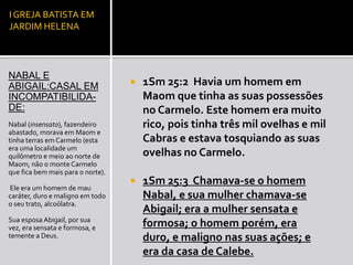 I GREJA BATISTA EM
JARDIM HELENA




NABAL E
ABIGAIL:CASAL EM                      1Sm 25:2 Havia um homem em
INCOMPATIBILIDA-                       Maom que tinha as suas possessões
DE:                                    no Carmelo. Este homem era muito
Nabal (insensato), fazendeiro          rico, pois tinha três mil ovelhas e mil
abastado, morava em Maom e
tinha terras em Carmelo (esta          Cabras e estava tosquiando as suas
era uma localidade um
quilômetro e meio ao norte de          ovelhas no Carmelo.
Maom, não o monte Carmelo
que fica bem mais para o norte).
                                      1Sm 25:3 Chamava-se o homem
Ele era um homem de mau
caráter, duro e maligno em todo        Nabal, e sua mulher chamava-se
o seu trato, alcoólatra.
                                       Abigail; era a mulher sensata e
Sua esposa Abigail, por sua
vez, era sensata e formosa, e          formosa; o homem porém, era
temente a Deus.                        duro, e maligno nas suas ações; e
                                       era da casa de Calebe.
 