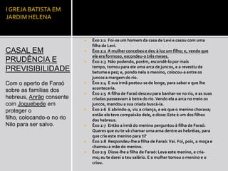 I GREJA BATISTA EM
JARDIM HELENA


                               Êxo 2:1 Foi-se um homem da casa de Levi e casou com uma
                                filha de Levi.
CASAL EM                       Êxo 2:2 A mulher concebeu e deu à luz um filho; e, vendo que
                                ele era formoso, escondeu-o três meses.
PRUDÊNCIA E                    Êxo 2:3 Não podendo, porém, escondê-lo por mais
                                tempo, tomou para ele uma arca de juncos, e a revestiu de
PREVISIBILIDADE                 betume e pez; e, pondo nela o menino, colocou-a entre os
                                juncos a margem do rio.
Com o aperto de Faraó          Êxo 2:4 E sua irmã postou-se de longe, para saber o que lhe
                                aconteceria.
sobre as famílias dos
                               Êxo 2:5 A filha de Faraó desceu para banhar-se no rio, e as suas
hebreus, Anrão consente         criadas passeavam à beira do rio. Vendo ela a arca no meio os
com Joquebede em                juncos, mandou a sua criada buscá-la.
proteger o                     Êxo 2:6 E abrindo-a, viu a criança, e eis que o menino chorava;
                                então ela teve compaixão dele, e disse: Este é um dos filhos
filho, colocando-o no rio       dos hebreus.
Nilo para ser salvo.           Êxo 2:7 Então a irmã do menino perguntou à filha de Faraó:
                                Queres que eu te vá chamar uma ama dentre as hebréias, para
                                que crie este menino para ti?
                               Êxo 2:8 Respondeu-lhe a filha de Faraó: Vai. Foi, pois, a moça e
                                chamou a mãe do menino.
                               Êxo 2:9 Disse-lhe a filha de Faraó: Leva este menino, e cria-
                                mo; eu te darei o teu salário. E a mulher tomou o menino e o
                                criou.
 