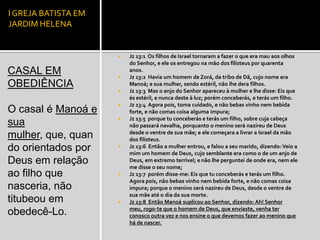 I GREJA BATISTA EM
JARDIM HELENA


                        Jz 13:1 Os filhos de Israel tornaram a fazer o que era mau aos olhos
                         do Senhor, e ele os entregou na mão dos filisteus por quarenta
CASAL EM             
                         anos.
                         Jz 13:2 Havia um homem de Zorá, da tribo de Dã, cujo nome era
OBEDIÊNCIA               Manoá; e sua mulher, sendo estéril, não lhe dera filhos.
                        Jz 13:3 Mas o anjo do Senhor apareceu à mulher e lhe disse: Eis que
                         és estéril, e nunca deste à luz; porém conceberás, e terás um filho.
                        Jz 13:4 Agora pois, toma cuidado, e não bebas vinho nem bebida
O casal é Manoá e        forte, e não comas coisa alguma impura;
                        Jz 13:5 porque tu conceberás e terás um filho, sobre cuja cabeça
sua                      não passará navalha, porquanto o menino será nazireu de Deus
                         desde o ventre de sua mãe; e ele começara a livrar a Israel da mão
mulher, que, quan        dos filisteus.
do orientados por       Jz 13:6 Então a mulher entrou, e falou a seu marido, dizendo: Veio a
                         mim um homem de Deus, cujo semblante era como o de um anjo de
Deus em relação          Deus, em extremo terrível; e não lhe perguntei de onde era, nem ele
                         me disse o seu nome;
ao filho que            Jz 13:7 porém disse-me: Eis que tu conceberás e terás um filho.
                         Agora pois, não bebas vinho nem bebida forte, e não comas coisa
nasceria, não            impura; porque o menino será nazireu de Deus, desde o ventre de
                         sua mãe até o dia da sua morte.
titubeou em             Jz 13:8 Então Manoá suplicou ao Senhor, dizendo: Ah! Senhor
                         meu, rogo-te que o homem de Deus, que enviaste, venha ter
obedecê-Lo.              conosco outra vez e nos ensine o que devemos fazer ao menino que
                         há de nascer.
 