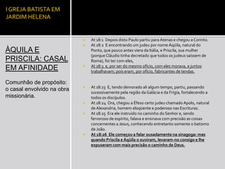 I GREJA BATISTA EM
JARDIM HELENA


                               At 18:1 Depois disto Paulo partiu para Atenas e chegou a Corinto.
                               At 18:2 E encontrando um judeu por nome Áqüila, natural do
ÀQUILA E                        Ponto, que pouco antes viera da Itália, e Priscila, sua mulher
                                (porque Cláudio tinha decretado que todos os judeus saíssem de
PRISCILA: CASAL                 Roma), foi ter com eles,
                               At 18:3 e, por ser do mesmo ofício, com eles morava, e juntos
EM AFINIDADE                    trabalhavam; pois eram, por ofício, fabricantes de tendas.

Comunhão de propósito:
                               At 18:23 E, tendo demorado ali algum tempo, partiu, passando
o casal envolvido na obra
                                sucessivamente pela região da Galácia e da Frígia, fortalecendo a
missionária.                    todos os discípulos.
                               At 18:24 Ora, chegou a Éfeso certo judeu chamado Apolo, natural
                                de Alexandria, homem eloqüente e poderoso nas Escrituras.
                               At 18:25 Era ele instruído no caminho do Senhor e, sendo
                                fervoroso de espírito, falava e ensinava com precisão as coisas
                                concernentes a Jesus, conhecendo entretanto somente o batismo
                                de João.
                               At 18:26 Ele começou a falar ousadamente na sinagoga: mas
                                quando Priscila e Áqüila o ouviram, levaram-no consigo e lhe
                                expuseram com mais precisão o caminho de Deus.
 
