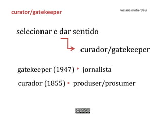 luciana moherdaui
curator/gatekeeper


 selecionar e dar sentido

                      curador/gatekeeper

  gatekeeper (1947)    jornalista
  curador (1855)     produser/prosumer
 