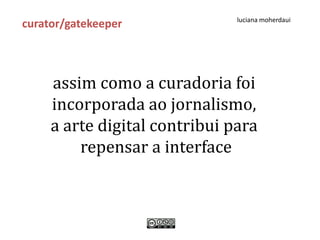 luciana moherdaui
curator/gatekeeper



     assim como a curadoria foi
     incorporada ao jornalismo,
     a arte digital contribui para
         repensar a interface
 