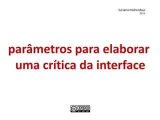 luciana moherdaui
                                2011




parâmetros para elaborar
 uma crítica da interface
 